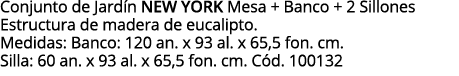 Conjunto de Jardín NEW YORK Mesa + Banco + 2 Sillones Estructura de madera de eucalipto  Medidas: Banco: 120 an  x 93   