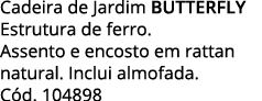 Cadeira de Jardim BUTTERFLY Estrutura de ferro   Assento e encosto em rattan natural  Inclui almofada  Cód  104898