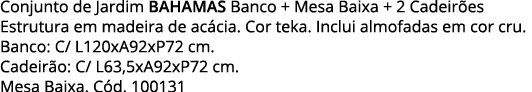 Conjunto de Jardim BAHAMAS Banco + Mesa Baixa + 2 Cadeirões Estrutura em madeira de acácia  Cor teka  Inclui almofada   