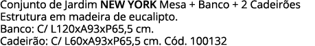 Conjunto de Jardim NEW YORK Mesa + Banco + 2 Cadeirões Estrutura em madeira de eucalipto  Banco: C  L120xA93xP65,5 cm   