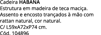 Cadeira HABANA Estrutura em madeira de teca maciça  Assento e encosto trançados à mão com rattan natural, cor natural   