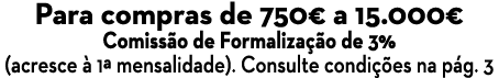 Para compras de 750  a 15 000  Comissão de Formalização de 3% (acresce à 1  mensalidade)  Consulte condições na pág  3