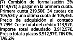 (7) Comisión de formalización 3% (113,97 ) a pagar en la primera cuota  Primera cuota 219,50 , 34 cuotas de 105,53  y   