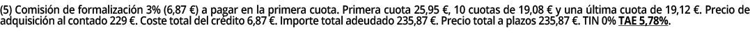 (5) Comisión de formalización 3% (6,87  ) a pagar en la primera cuota  Primera cuota 25,95  , 10 cuotas de 19,08   y    