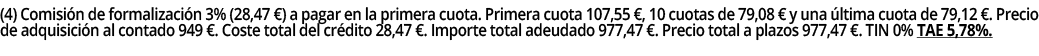 (4) Comisión de formalización 3% (28,47  ) a pagar en la primera cuota  Primera cuota 107,55  , 10 cuotas de 79,08      
