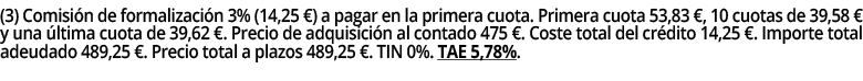 (3) Comisión de formalización 3% (14,25  ) a pagar en la primera cuota  Primera cuota 53,83  , 10 cuotas de 39,58   y   