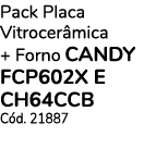 Pack Placa Vitrocerâmica + Forno CANDY FCP602X E CH64CCB Cód  21887