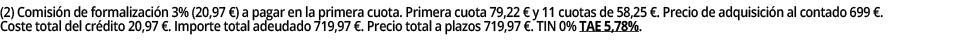 (2) Comisión de formalización 3% (20,97  ) a pagar en la primera cuota  Primera cuota 79,22   y 11 cuotas de 58,25      