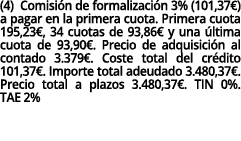 (4) Comisión de formalización 3% (101,37 ) a pagar en la primera cuota  Primera cuota 195,23 , 34 cuotas de 93,86  y    