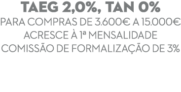 TAEG 2,0%, TAN 0% para compras de 3.600€ a 15.000€ Acresce  1ª mensalidade Comiss o de Formaliza  o de 3% 