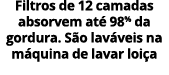 Filtros de 12 camadas absorvem at 98% da gordura. S o lav veis na m quina de lavar loi a