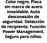 Color negro. Placa sin marco de acero inoxidable. Auto desconexi n de seguridad. Detecci n de recipiente. Funci n Pow...