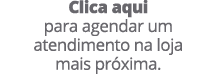 Clica aqui para agendar um atendimento na loja mais pr xima.
