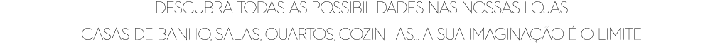Descubra todas as possibilidades nas nossas lojas: casas de banho, salas, quartos, cozinhas... a sua imagina o   o l...