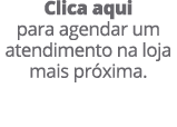 Clica aqui para agendar um atendimento na loja mais pr xima.