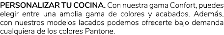 Personalizar tu cocina. Con nuestra gama Confort, puedes elegir entre una amplia gama de colores y acabados. Adem s, ...