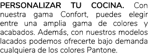 Personalizar tu cocina. Con nuestra gama Confort, puedes elegir entre una amplia gama de colores y acabados. Adem s, ...
