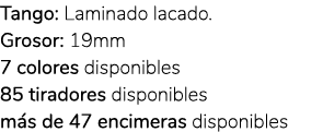 Tango: Laminado lacado. Grosor: 19mm 7 colores disponibles 85 tiradores disponibles m s de 47 encimeras disponibles 