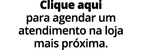 Clique aqui para agendar um atendimento na loja mais pr xima.