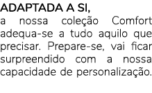 ADAPTADA A SI, a nossa cole o Comfort adequa se a tudo aquilo que precisar. Prepare se, vai ficar surpreendido com a...