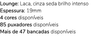 Lounge: Laca, cinza seda brilho intenso Espessura: 19mm 4 cores dispon veis 85 puxadores dispon veis Mais de 47 banca...
