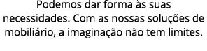 Podemos dar forma s suas necessidades. Com as nossas solu  es de mobili rio, a imagina  o n o tem limites.