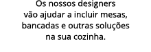 Os nossos designers v o ajudar a incluir mesas, bancadas e outras solu es na sua cozinha. 