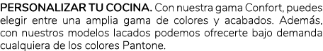 Personalizar tu cocina. Con nuestra gama Confort, puedes elegir entre una amplia gama de colores y acabados. Adem s, ...