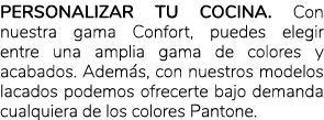 Personalizar tu cocina. Con nuestra gama Confort, puedes elegir entre una amplia gama de colores y acabados. Adem s, ...