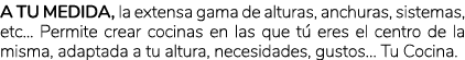 A tu medida, la extensa gama de alturas, anchuras, sistemas, etc... Permite crear cocinas en las que t eres el centr...