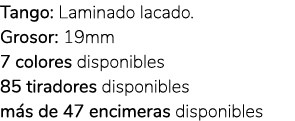 Tango: Laminado lacado. Grosor: 19mm 7 colores disponibles 85 tiradores disponibles m s de 47 encimeras disponibles 