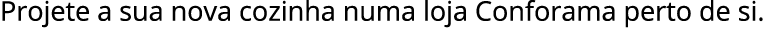 Projete a sua nova cozinha numa loja Conforama perto de si.