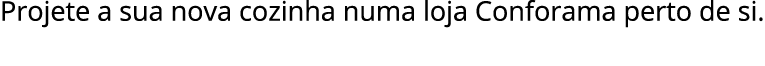 Projete a sua nova cozinha numa loja Conforama perto de si.
