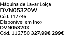 M quina de Lavar Loi a DVN05320W C d. 112746 Dispon vel em inox DVN05320X C d. 112750 327,99€ 299€ 