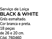 Servi o de Loi a BLACK & WHITE Gr s esmaltado. Cor branca e preta. 18 pe as de 26 e 20 cm. C d. 760460