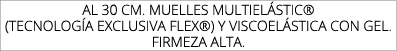 AL 30 CM. MUELLES MULTIEL STIC® (TECNOLOG A EXCLUSIVA FLEX®) Y VISCOEL STICA CON GEL. FIRMEZA ALTA.