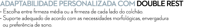 ADAPTABILIDADE PERSONALIZADA COM Double Rest • Escolha entre firmeza m dia ou a firmeza de cada lado do colch o. • Su...