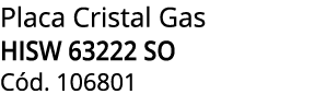 Placa Cristal Gas HISW 63222 SO C d. 106801