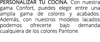 Personalizar tu cocina. Con nuestra gama Confort, puedes elegir entre una amplia gama de colores y acabados. Adem s, ...