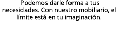  Podemos darle forma a tus necesidades. Con nuestro mobiliario, el l mite est en tu imaginaci n.