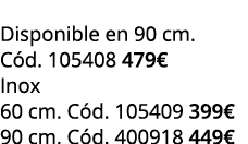  Disponible en 90 cm. C d. 105408 479€ Inox 60 cm. C d. 105409 399€ 90 cm. C d. 400918 449€