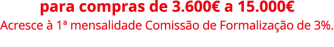 para compras de 3.600€ a 15.000€ Acresce  1ª mensalidade Comiss o de Formaliza  o de 3%.