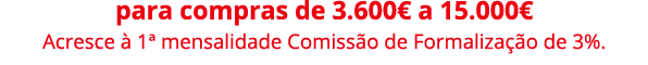 para compras de 3.600€ a 15.000€ Acresce  1ª mensalidade Comiss o de Formaliza  o de 3%.