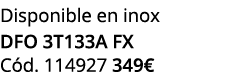 Disponible en inox dfo 3t133a fx C d. 114927 349€