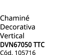 Chamin Decorativa Vertical DVN67050 TTC C d. 105716