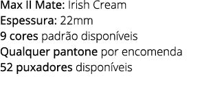 Max II Mate: Irish Cream Espessura: 22mm 9 cores padr o dispon veis Qualquer pantone por encomenda 52 puxadores dispo...