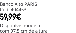 Banco Alto PARIS C d. 404453 59,99€ Dispon vel modelo com 97,5 cm de altura
