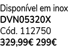Dispon vel em inox DVN05320X C d. 112750 329,99€ 299€