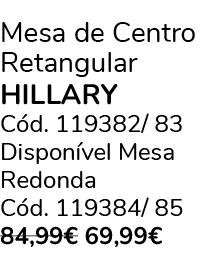 Mesa de Centro Retangular HILLARY C d. 119382/ 83 Dispon vel Mesa Redonda C d. 119384/ 85 84,99€ 69,99€