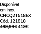 Dispon vel em inox. CNCQ2T518EX C d. 121818 499,99€ 419€